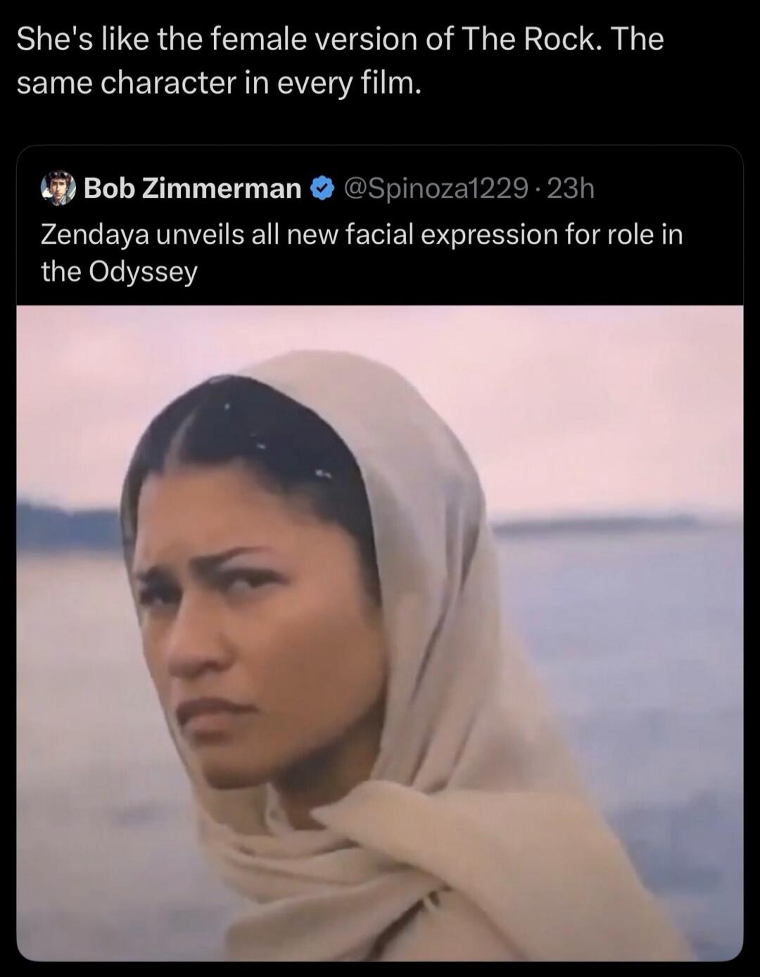 She's like the female version of The Rock. The same character in every film. Bob Zimmerman Zendaya unveils all new facial expression for role in the Odyssey