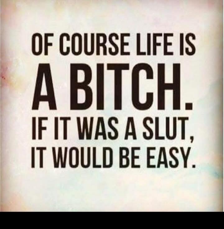 OF COURSE LIFE IS A BITCH. IF IT WAS A SLUT, IT WOULD BE EASY.