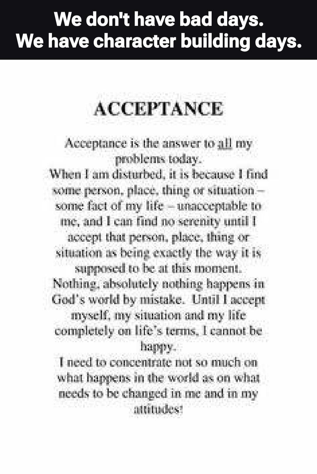 We don't have bad days. We have character building days. ACCEPTANCE Acceptance is the answer to all my problems today. When I am disturbed, it is because I find some person, place, thing or situation - some fact of my life - unacceptable to me, and I can find no serenity until I accept that person, place, thing or situation as being exactly the way