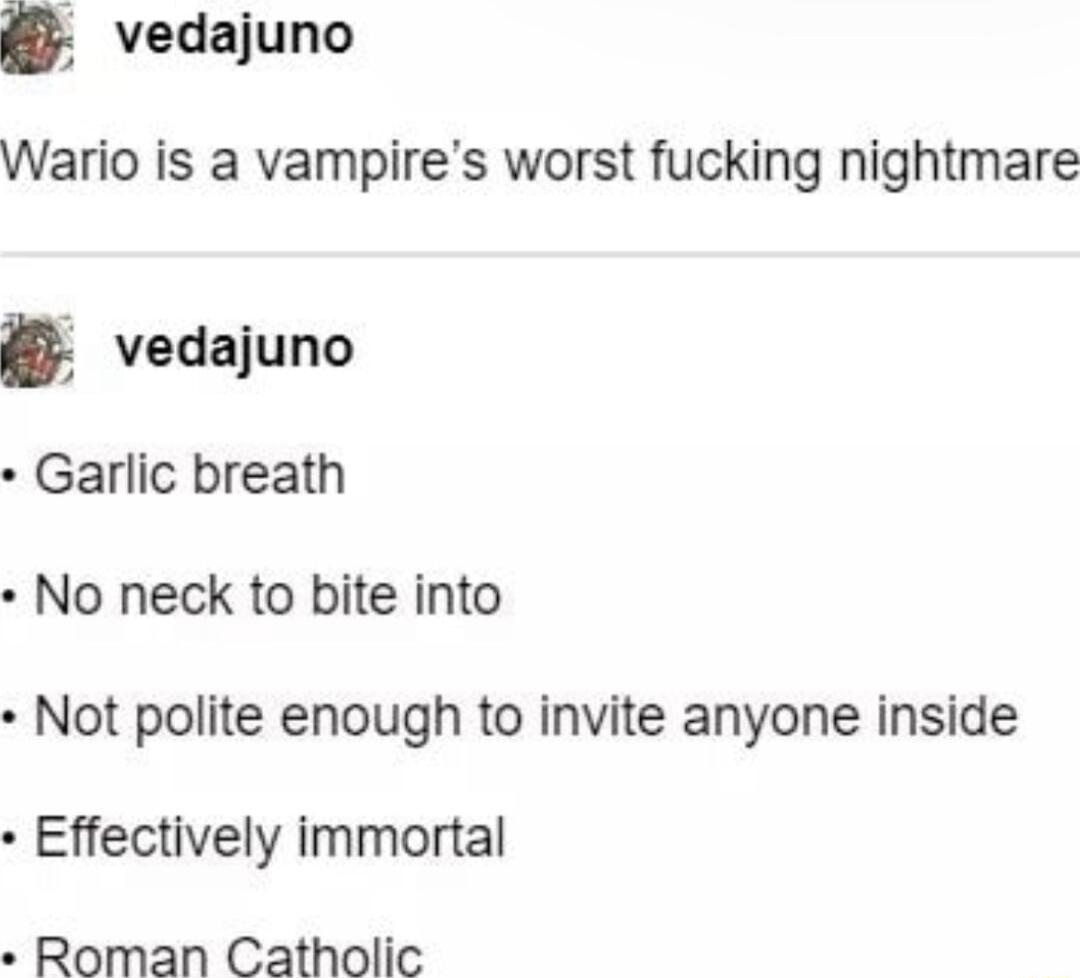 vedajuno Wario is a vampires worst fucking nightmare vedajuno Garlic breath No neck to bite into Not polite enough to invite anyone inside Effectively immortal Roman Catholic