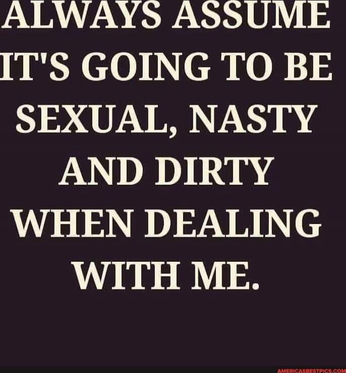 ALWAYS ASSUME IT'S GOING TO BE SEXUAL, NASTY AND DIRTY WHEN DEALING WITH ME.
