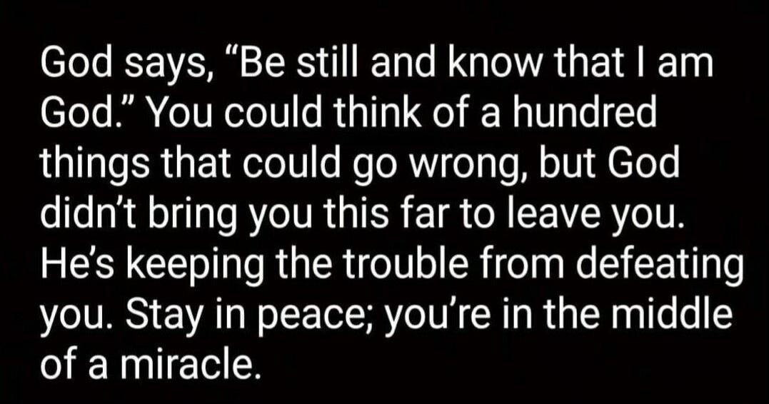 God says, “Be still and know that I am God.” You could think of a hundred things that could go wrong, but God didn't bring you this far to leave you. He’s keeping the trouble from defeating you. Stay in peace; you’re in the middle of a miracle.