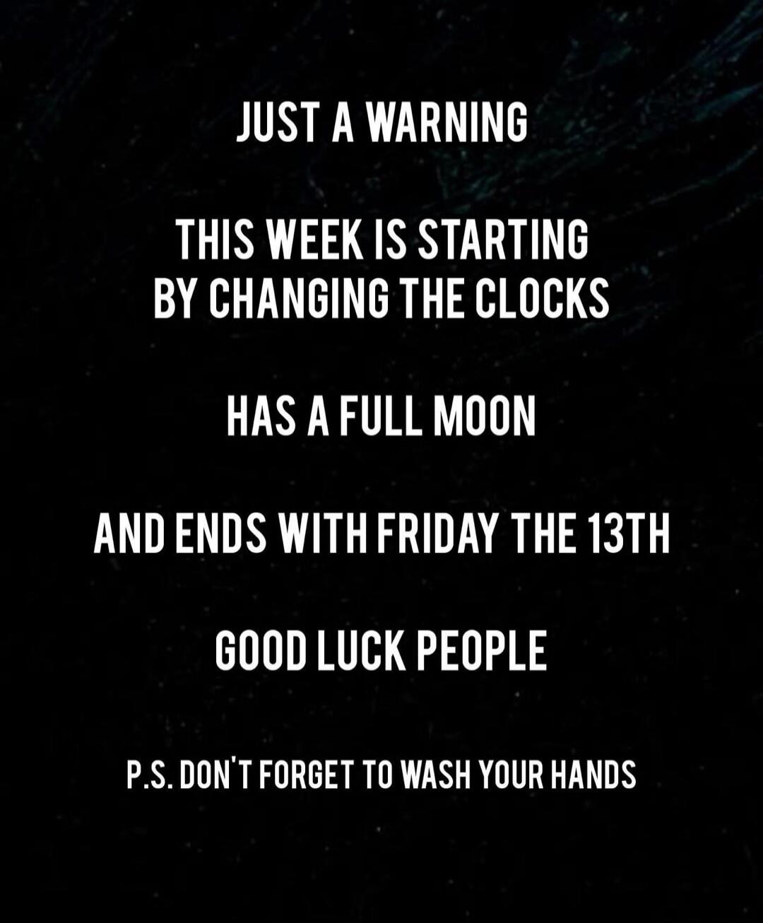 JUST A WARNING THIS WEEK IS STARTING BY CHANGING THE CLOCKS HAS A FULL MOON AND ENDS WITH FRIDAY THE 13TH GOOD LUCK PEOPLE P.S. DON'T FORGET TO WASH YOUR HANDS