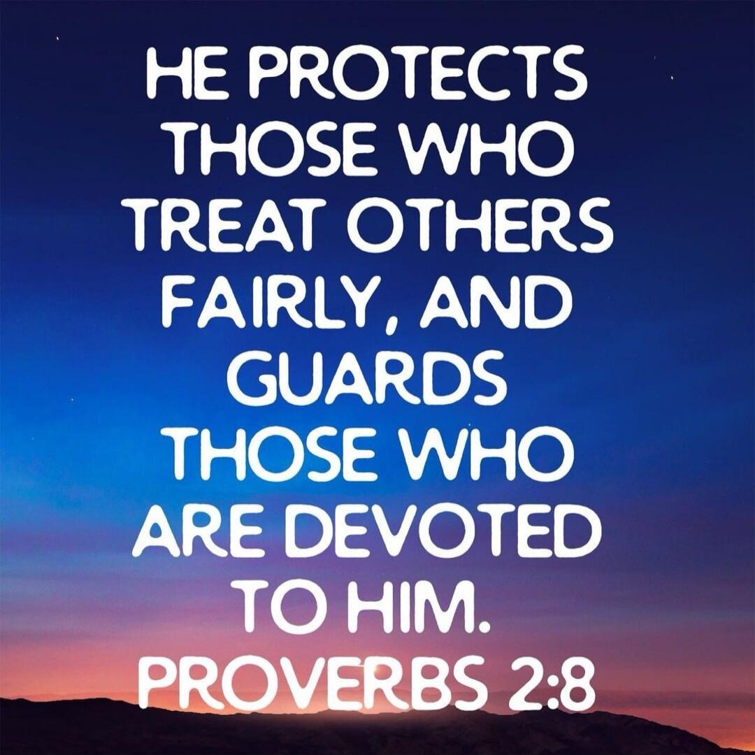 HE PROTECTS THOSE WHO TREAT OTHERS FAIRLY, AND GUARDS THOSE WHO ARE DEVOTED TO HIM. PROVERBS 2:8