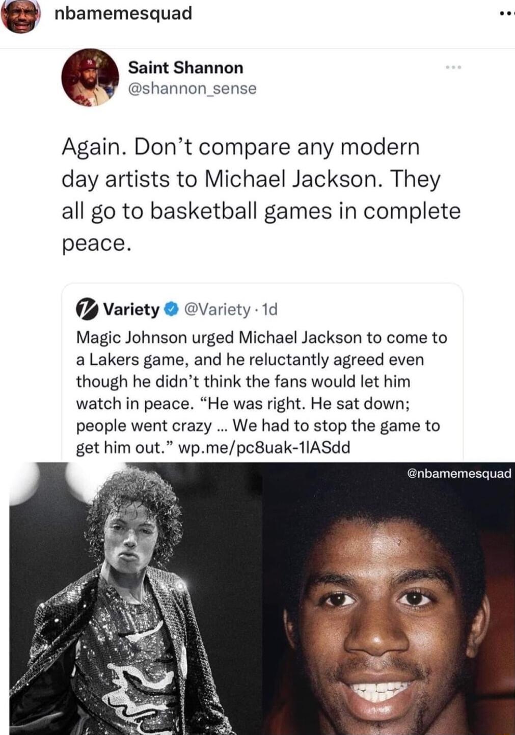 nbamemesquad Saint Shannon shannon _sense Again Dont compare any modern day artists to Michael Jackson They all go to basketball games in complete peace Variety Variety 1d Magic Johnson urged Michael Jackson to come to aLakers game and he reluctantly agreed even though he didnt think the fans would let him watch in peace He was right He sat down people went crazy We had to stop the game to get him