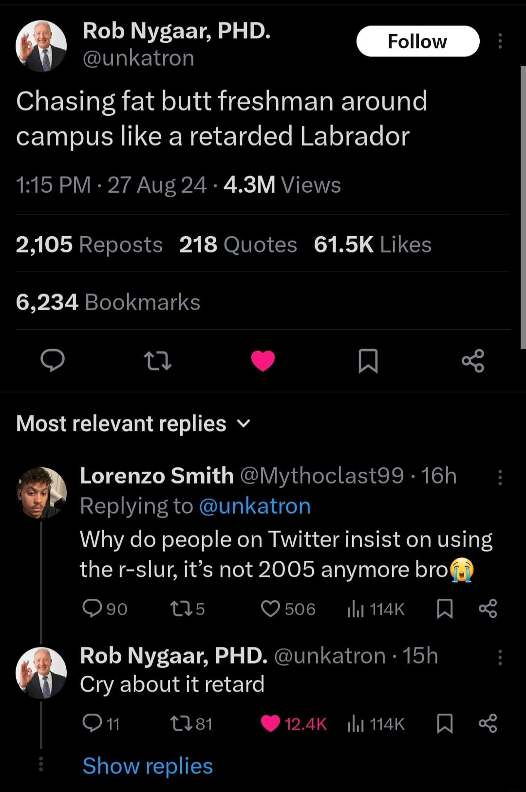 Rob Nygaar PHD Follow hlElden Chasing fat butt freshman around campus like a retarded Labrador 115 PM 27 Aug 24 43M Views AT LEE E A Tl CLU R QI 6234 Bookmarks e e L R Most relevant replies v Lorenzo Smith Vlythoclast99 16h Replying to unkatron Why do people on Twitter insist on using the r slur its not 2005 anymore bro F1 ns Q506 litiak Rob Nygaar PHD unkatron 15h Cry about it retard On st 124k l