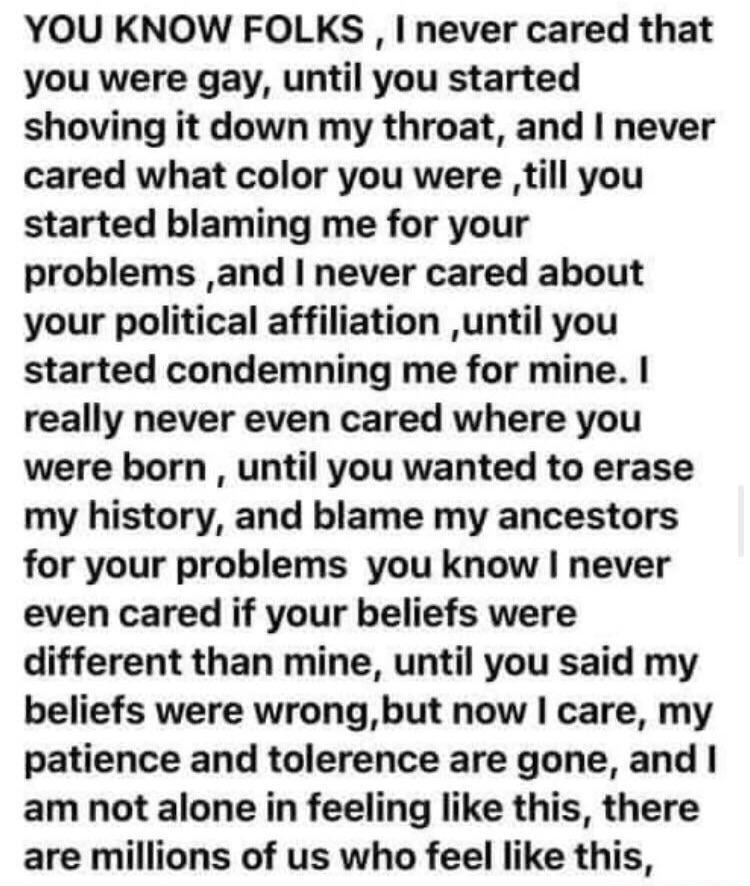 YOU KNOW FOLKS never cared that you were gay until you started shoving it down my throat and never cared what color you were till you started blaming me for your problems and never cared about your political affiliation until you started condemning me for mine really never even cared where you were born until you wanted to erase my history and blame my ancestors for your problems you know never ev