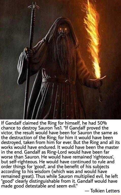 If Gandalf claimed the Ring for himself he had 50 chance to destroy Sauron Tus1 If Gandalf proved the victor the result would have been for Sauron the same as the destruction of the Ring for him it would have been destroyed taken from him for ever But the Ring and all its works would have endured It would have been the master in the end Gandalf as Ring Lord would have been far worse than Sauron He