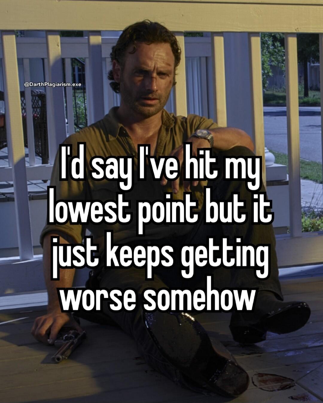 i W d sayve hit my lowest point but it just keeps getting Worse somehow