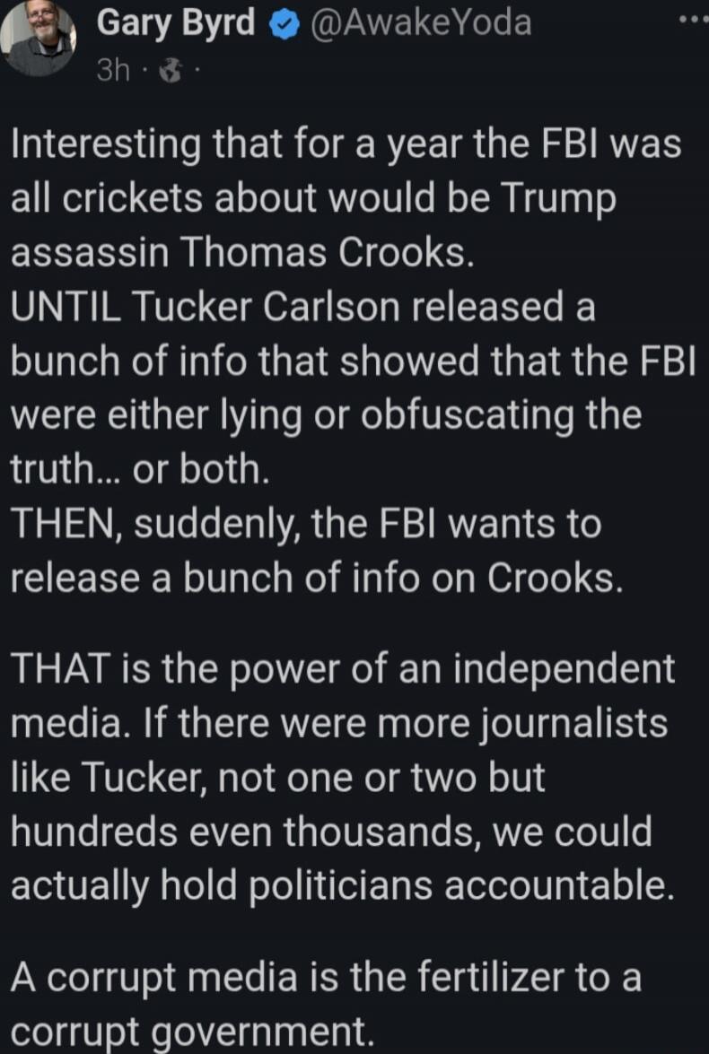 Interesting that for a year the FBI was all crickets about would be Trump assassin Thomas Crooks.
UNTIL Tucker Carlson released a bunch of info that showed that the FBI were either lying or obfuscating the truth... or both.
THEN, suddenly, the FBI wants to release a bunch of info on Crooks.

THAT is the power of an independent media. If there were 