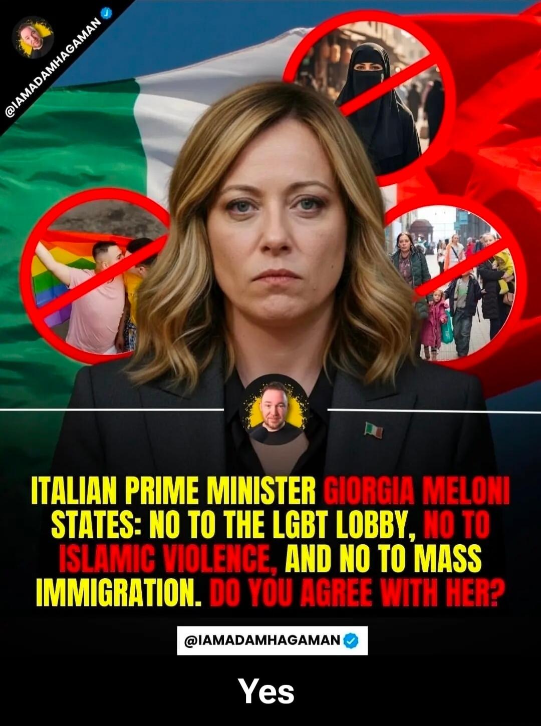 ITALIAN PRIME MINISTER GIORGIA MELONI STATES: NO TO THE LGBT LOBBY, NO TO ISLAMIC VIOLENCE, AND NO TO MASS IMMIGRATION. DO YOU AGREE WITH HER? Yes