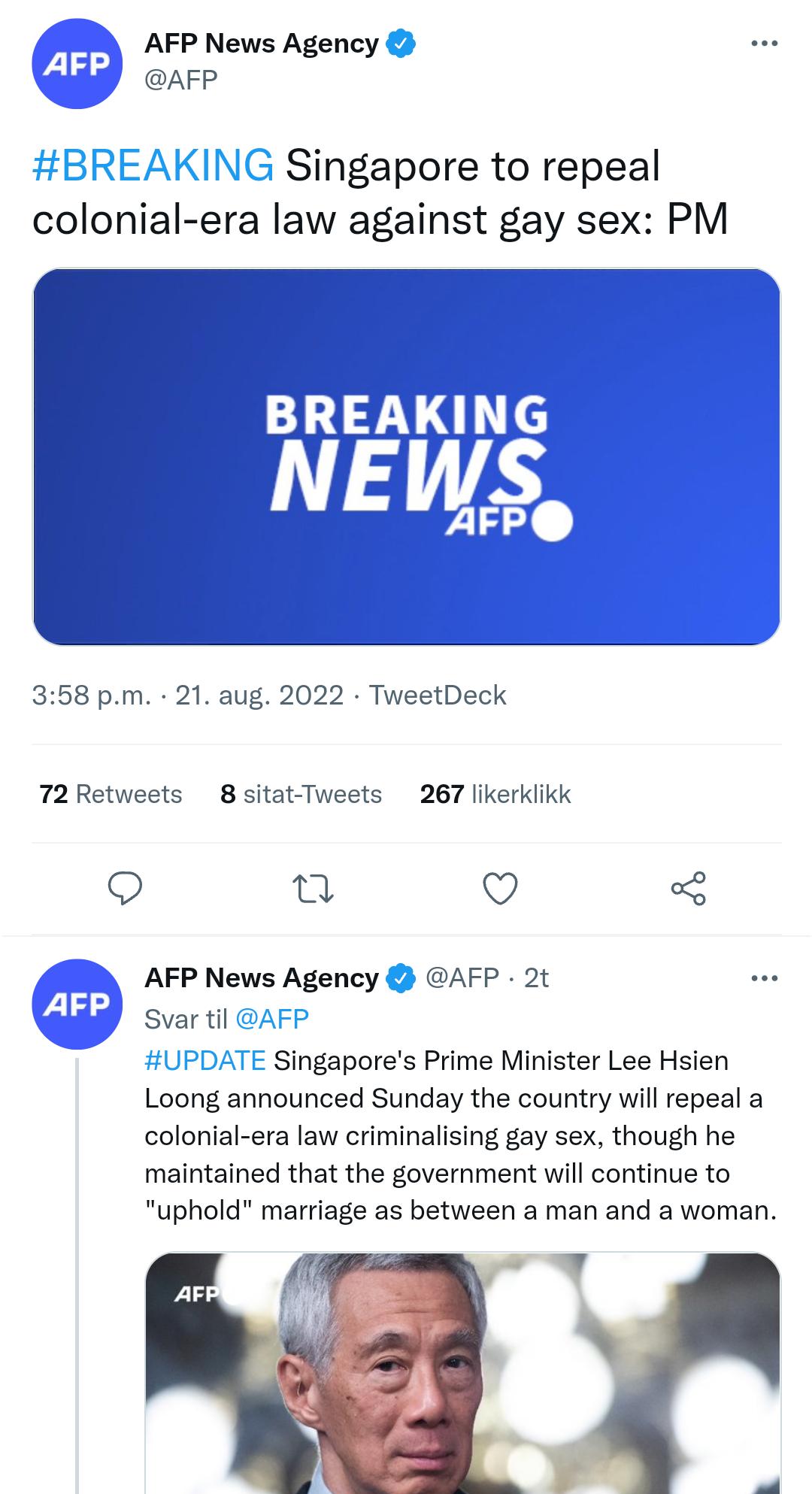 AFP News Agency AFP tBRE KING Singapore to repeal colonial era law against gay sex PM 358 pm 21 aug 2022 TweetDeck 72Retweets 8 sitat Tweets 267 likerklikk Q Q O AFP News Agency AFP 2t Svar ti UPDATE Singapores Prime Minister Lee Hsien Loong announced Sunday the country will repeal a colonial era law criminalising gay sex though he maintained that the government will continue to uphold marriage as