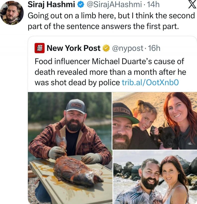 Siraj Hashmi @SirajAHashmi 14h Going out on a limb here, but I think the second part of the sentence answers the first part. New York Post @nypost 16h Food influencer Michael Duarte's cause of death revealed more than a month after he was shot dead by police trib.al/OotXnb0