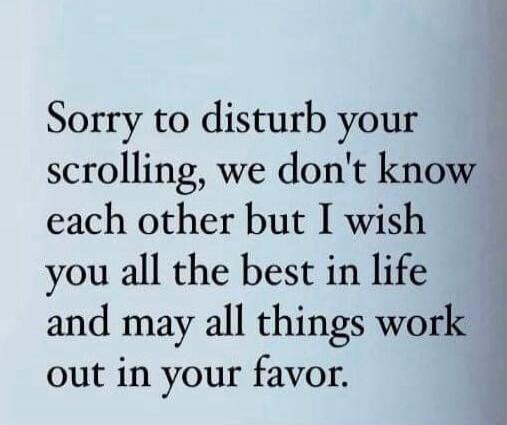Sorry to disturb your scrolling, we don't know each other but I wish you all the best in life and may all things work out in your favor.