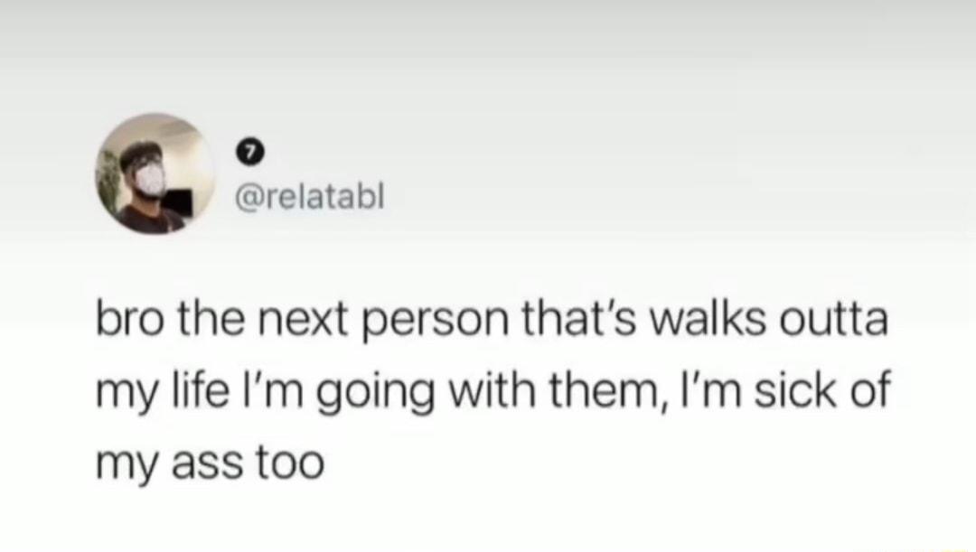 o relatabl bro the next person thats walks outta my life Im going with them Im sick of my ass too