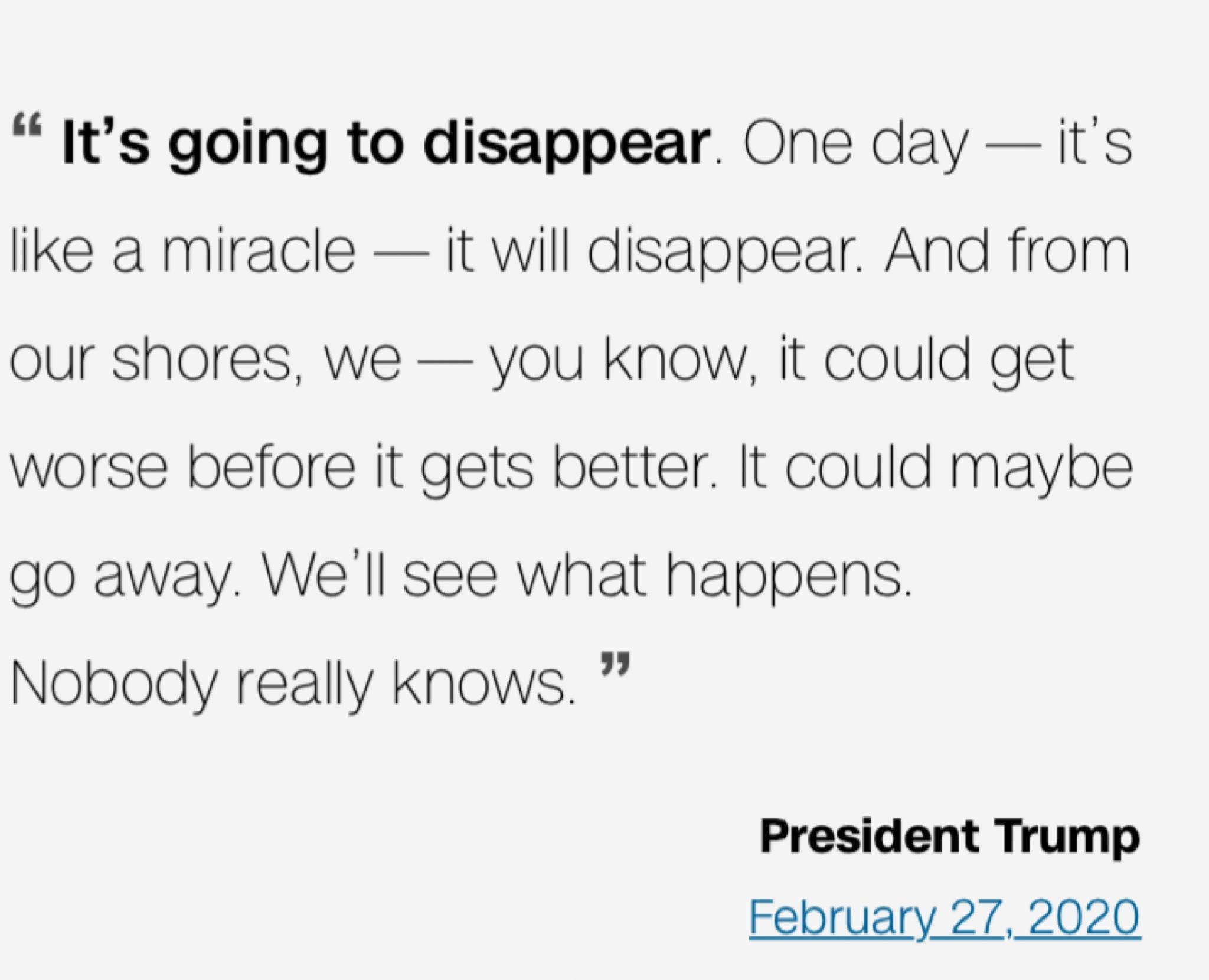 Its going to disappear One day its like a miracle it will disappear And from our shores we you know it could get worse before it gets better It could maybe go away Well see what happens Nobodly really knows President Trump February 27 2020
