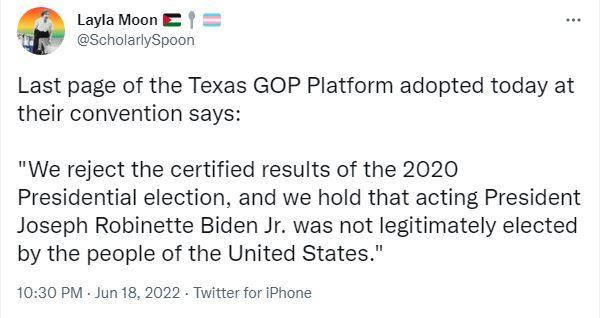 LaylaMoon B2 ScholarlySpoon Last page of the Texas GOP Platform adopted today at their convention says We reject the certified results of the 2020 Presidential election and we hold that acting President Joseph Robinette Biden Jr was not legitimately elected by the people of the United States 1030 PM Jun 18 2022 Twitter for iPhone