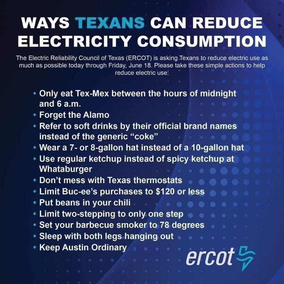 WAYS TEXANS CAN REDUCE ELECTRICITY CONSUMPTION The Electric Reliability Council of Texas ERCOT is asking Texans to reduce electric use as Ve R elol S o ol F1 VA al o lWTs y W ol Te EEVAR V3 3 K 0 o S R E U R RS Ty Tol SR Tel ey S el 1 o reduce electric use Only eat Tex Mex between the hours of midnight and 6 am Forget the Alamo Refer to soft drinks by their official brand names CET WY i N T Yy ol 