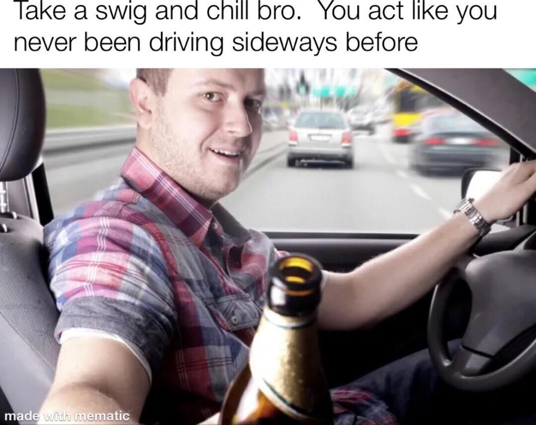 lake a swig and chill bro You act like you never been driving sideways before