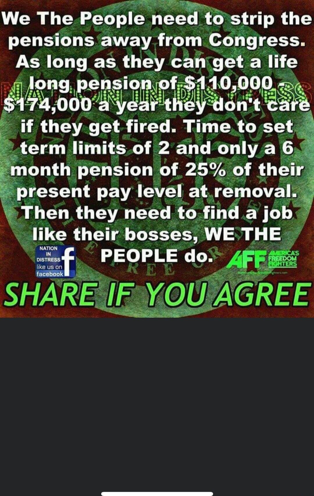 We The People need to strip the pensions away from Congress. As long as they can get a life long pension of $110,000, $174,000 a year they don’t care if they get fired. Time to set term limits of 2 and only a 6 month pension of 25% of their present pay level at removal. Then they need to find a job like their bosses, WE THE PEOPLE do. SHARE IF YOU 