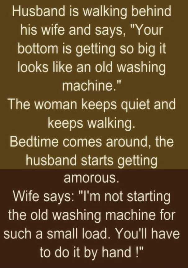 Vo 1ol NERETgTef oIa 1o his wife and says Your bottom is getting so big it looks like an old washing machine The woman keeps quiet and keeps walking Bedtime comes around the husband starts getting amorous Wife says Im not starting the old washing machine for such a small load Youll have to do it by hand