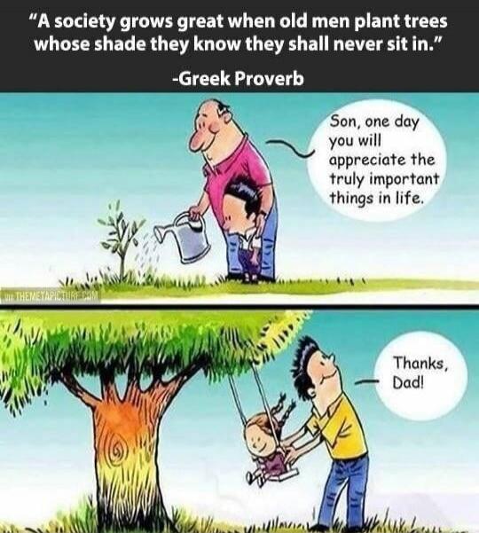 A society grows great when old men plant trees whose shade they know they shall never sit in. -Greek Proverb Son, one day you will appreciate the truly important things in life. Thanks, Dad!