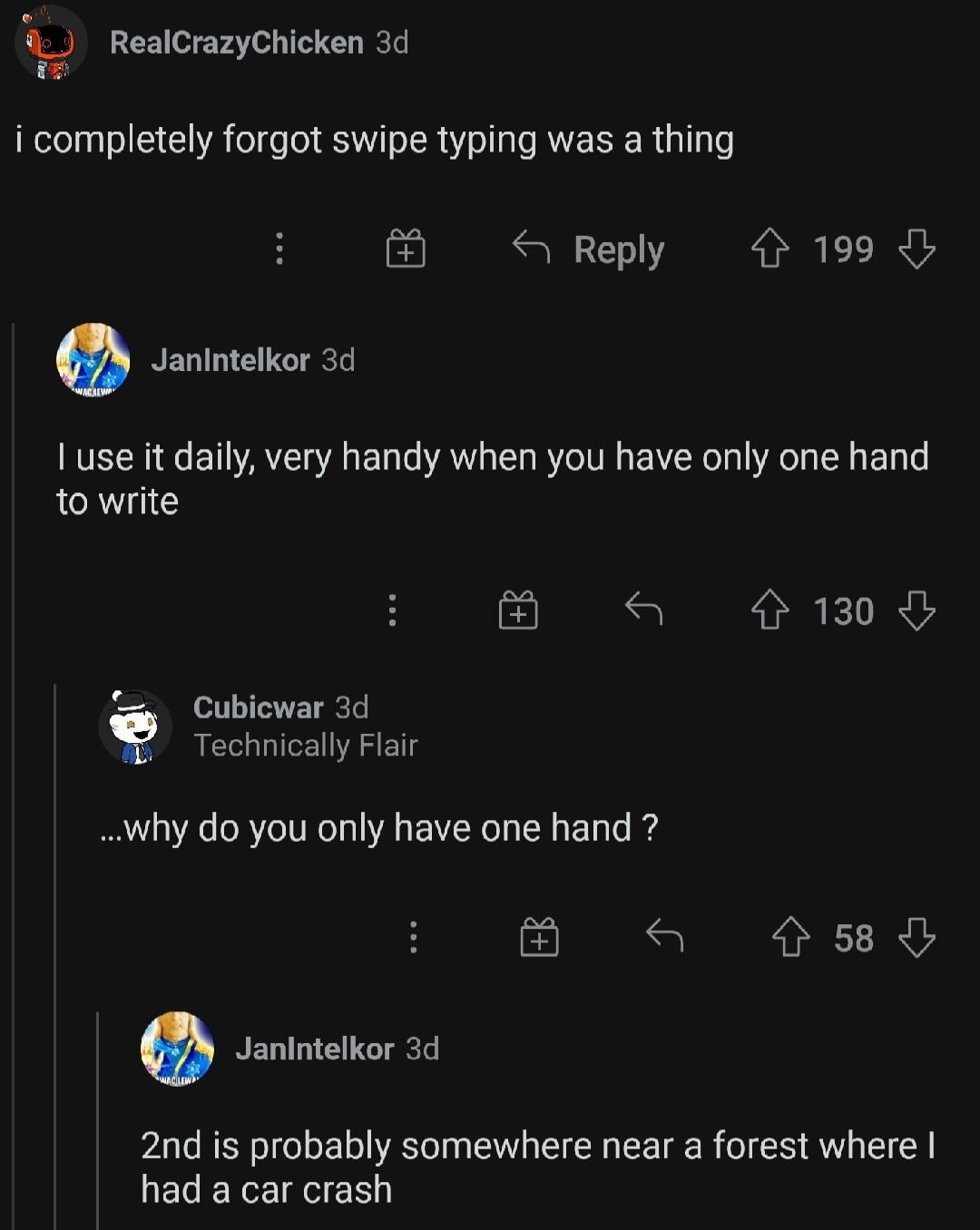 RealCrazyChicken 3d i completely forgot swipe typing was a thing S Reply 199 0 Janintelkor 3d use it daily very handy when you have only one hand to write S l G Cubicwar 3d Technically Flair why do you only have one hand a s8d Janintelkor 3d 2nd is probably somewhere near a forest where ECERIEVER