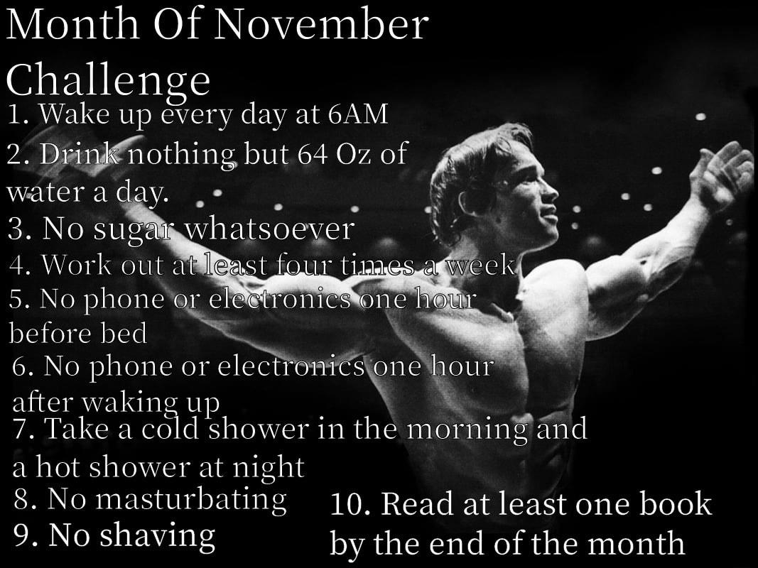 Month Of November Challenge 1 Wake up every day at 6AM 28 Diothing but 64 Oz of wateraday e 3 No suggwhatsoeyer 4 Work out dast fou tiaes ofiic 5 No phoneop elroniCsww before bed 6 No phone or elgctr 1 1iisnxlloL11 after waking up 1 7 Take a cold shower in the morning and a hot shower at night 8 No masunbating 10 Read at least one book 9 No shaving by the end of the month