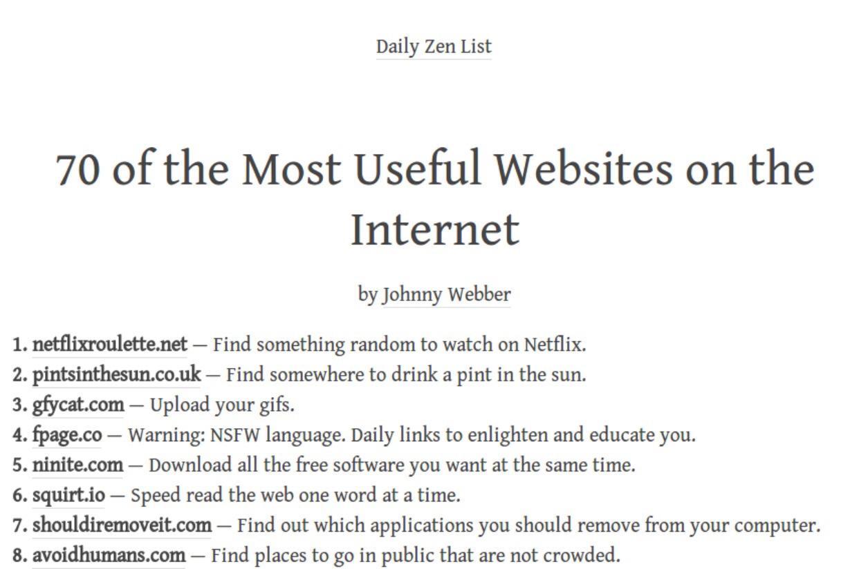 Daily Zen List 70 of the Most Useful Websites on the Internet by Johnny Webber 1 netflixroulettenet Find something random to watch on Netflix 2 pintsinthesuncouk Find somewhere to drink a pint in the sun 3 gfycatcom Upload your gifs 4 fpageco Warning NSFW language Daily links to enlighten and educate you 5 ninitecom Download all the free software you want at the same time 6 squirtio Speed read the
