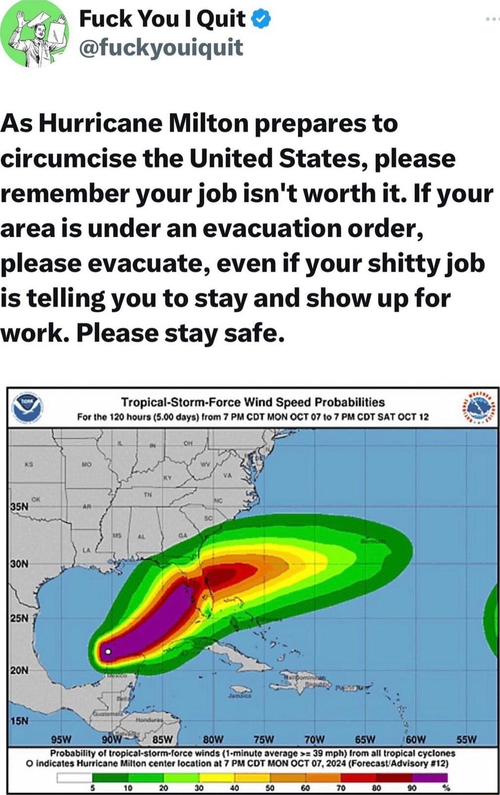 Fuck You Quit fuckyouiquit As Hurricane Milton prepares to circumcise the United States please remember your job isnt worth it If your area is under an evacuation order please evacuate even if your shitty job is telling you to stay and show up for work Please stay safe Tropical Storm Force Wind Speed Probabilftes Forth 120 Nour 50 daysrom 7 WA COT HON OGT 0717 M OT SAT T 12