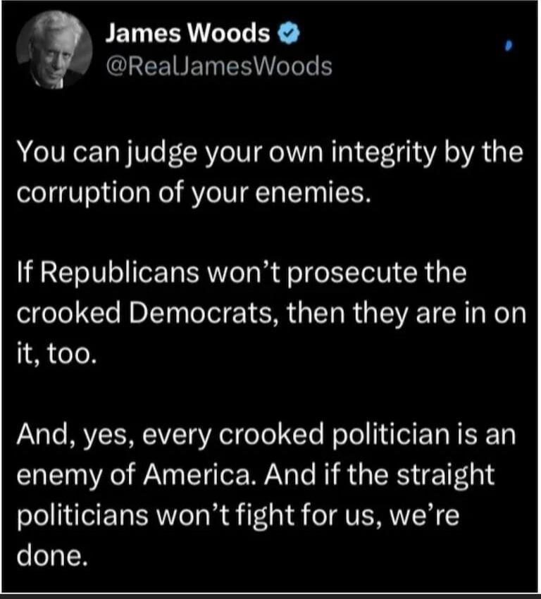 James Woods @RealJamesWoods You can judge your own integrity by the corruption of your enemies. If Republicans won’t prosecute the crooked Democrats, then they are in on it, too. And, yes, every crooked politician is an enemy of America. And if the straight politicians won’t fight for us, we’re done.