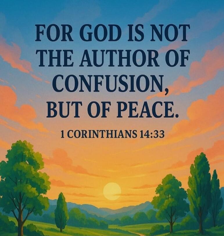 FOR GOD IS NOT THE AUTHOR OF CONFUSION, BUT OF PEACE. 1 CORINTHIANS 14:33