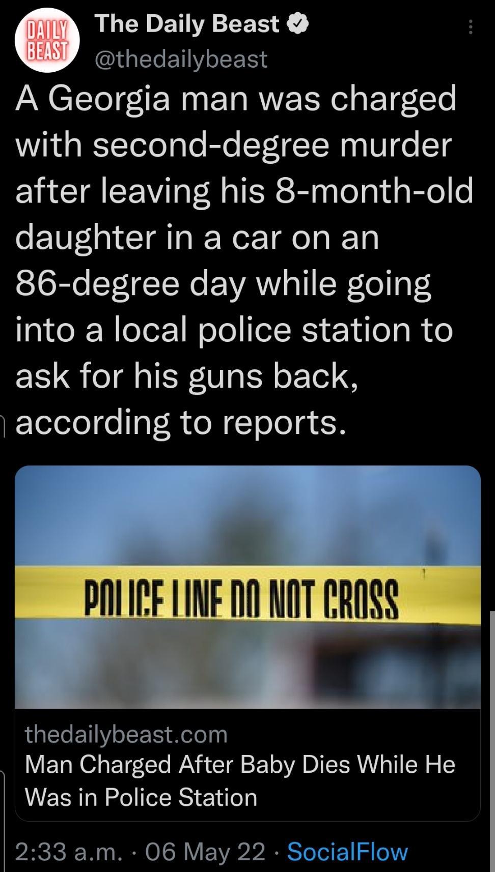 G The Daily Beast G ENY o SE A Georgia man was charged with second degree murder after leaving his 8 month old daughter in a car on an 86 degree day while going into a local police station to ask for his guns back according to reports DOREIED NOTCROSS thedailybeastcom Man Charged After Baby Dies While He Was in Police Station PARCICI W11 RN O 1SN V S TeTel F e