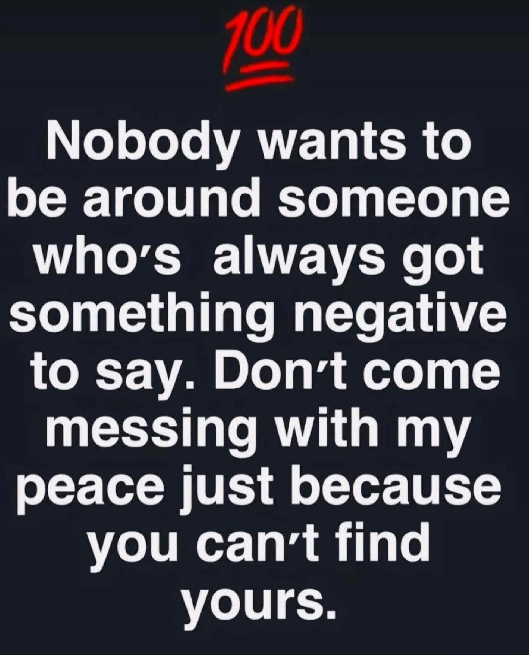 100 Nobody wants to be around someone who's always got something negative to say. Don't come messing with my peace just because you can't find yours.