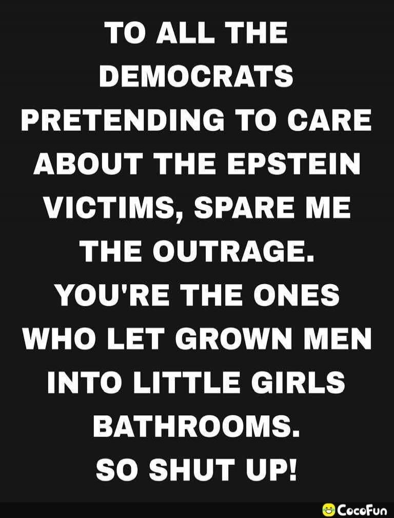 TO ALL THE DEMOCRATS PRETENDING TO CARE ABOUT THE EPSTEIN VICTIMS, SPARE ME THE OUTRAGE. YOU'RE THE ONES WHO LET GROWN MEN INTO LITTLE GIRLS BATHROOMS. SO SHUT UP!