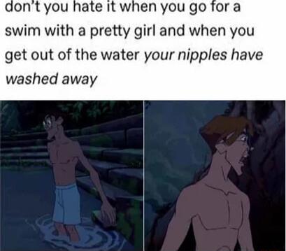 aont you hate it when you go for a swim with a pretty girl and when you get out of the water your nipples have washed away