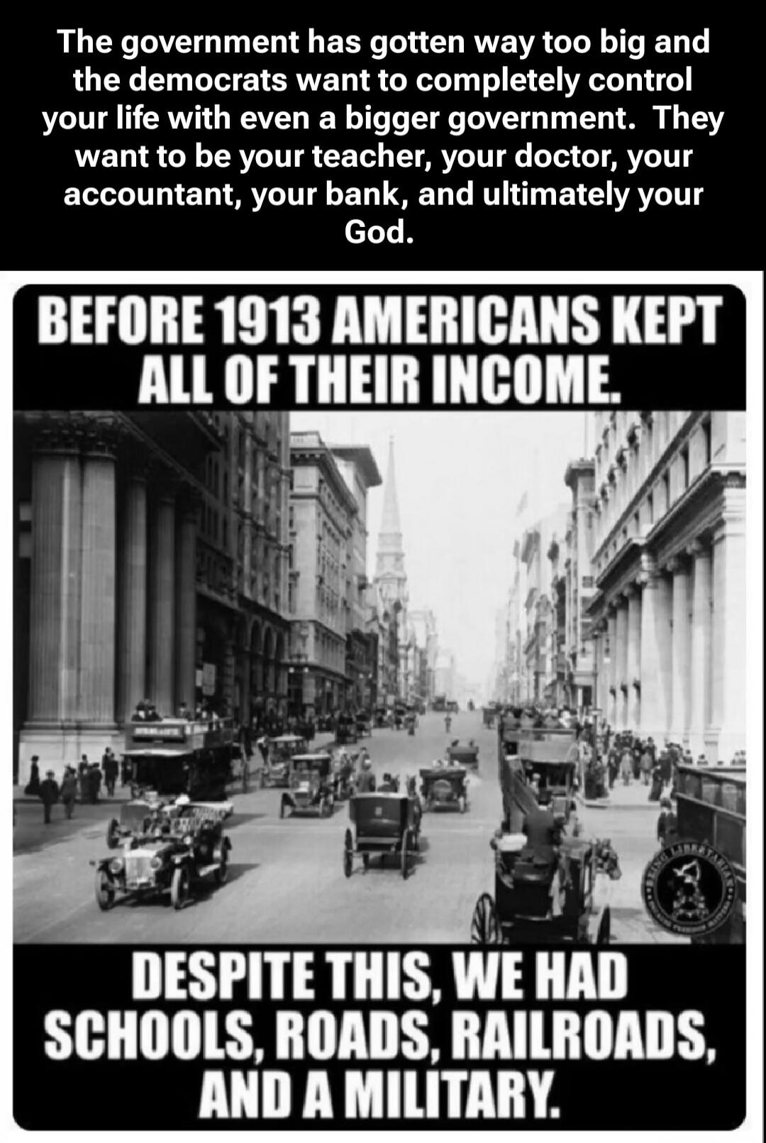 The government has gotten way too big and the democrats want to completely control your life with even a bigger government. They want to be your teacher, your doctor, your accountant, your bank, and ultimately your God. BEFORE 1913 AMERICANS KEPT ALL OF THEIR INCOME. DESPITE THIS, WE HAD SCHOOLS, ROADS, RAILROADS, AND A MILITARY.