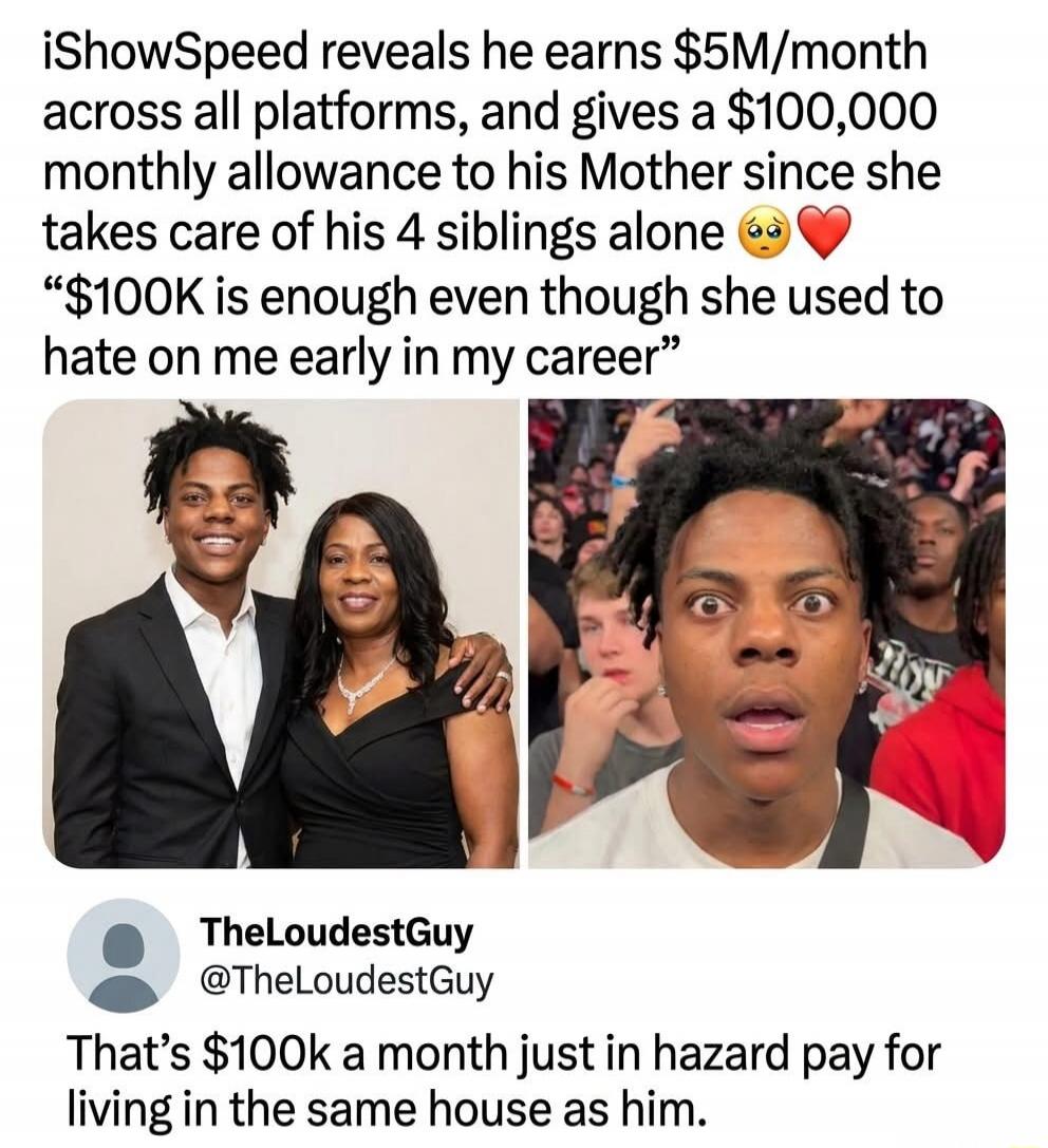 iShowSpeed reveals he earns $5M/month across all platforms, and gives a $100,000 monthly allowance to his Mother since she takes care of his 4 siblings alone 🥺❤️ “$100K is enough even though she used to hate on me early in my career” TheLoudestGuy @TheLoudestGuy That’s $100k a month just in hazard pay for living in the same house as him.