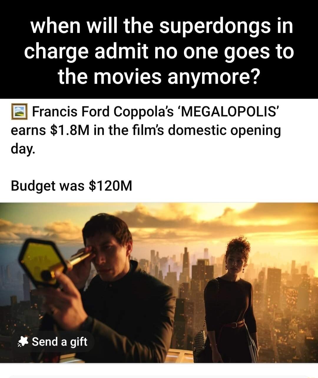 when will the superdongs in SIETG TR D g TNy SN o ER the movies anymore Francis Ford Coppolas MEGALOPOLIS earns 18M in the films domestic opening day Budget was 120M Send a gift