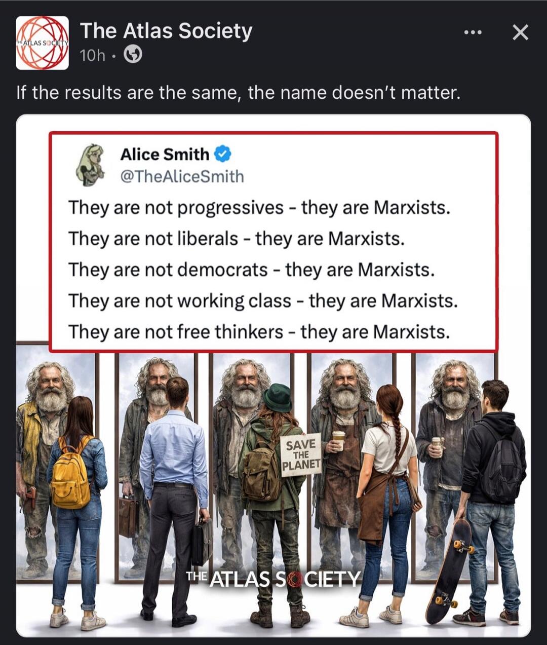 The Atlas Society 10h If the results are the same, the name doesn't matter. Alice Smith @TheAliceSmith They are not progressives - they are Marxists. They are not liberals - they are Marxists. They are not democrats - they are Marxists. They are not working class - they are Marxists. They are not free thinkers - they are Marxists. SAVE THE PLANET T