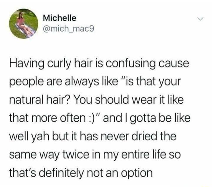 Michelle mich_mac9 Having curly hair is confusing cause people are always like is that your natural hair You should wear it like that more often and gotta be like well yah but it has never dried the same way twice in my entire life so thats definitely not an option