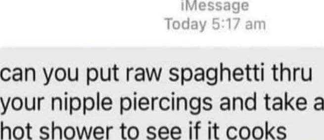 Today can you put raw spaghetti thru your nipple piercings and take a hot shower to see if it cooks