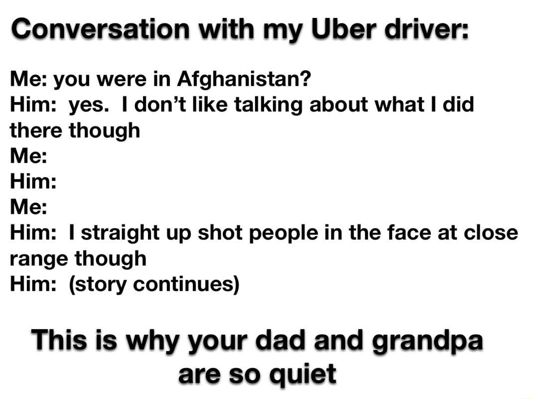 Conversation with my Uber driver Me you were in Afghanistan Him yes dont like talking about what I did there though Me Him straight up shot people in the face at close range though Him story continues This is why your dad and grandpa are so quiet