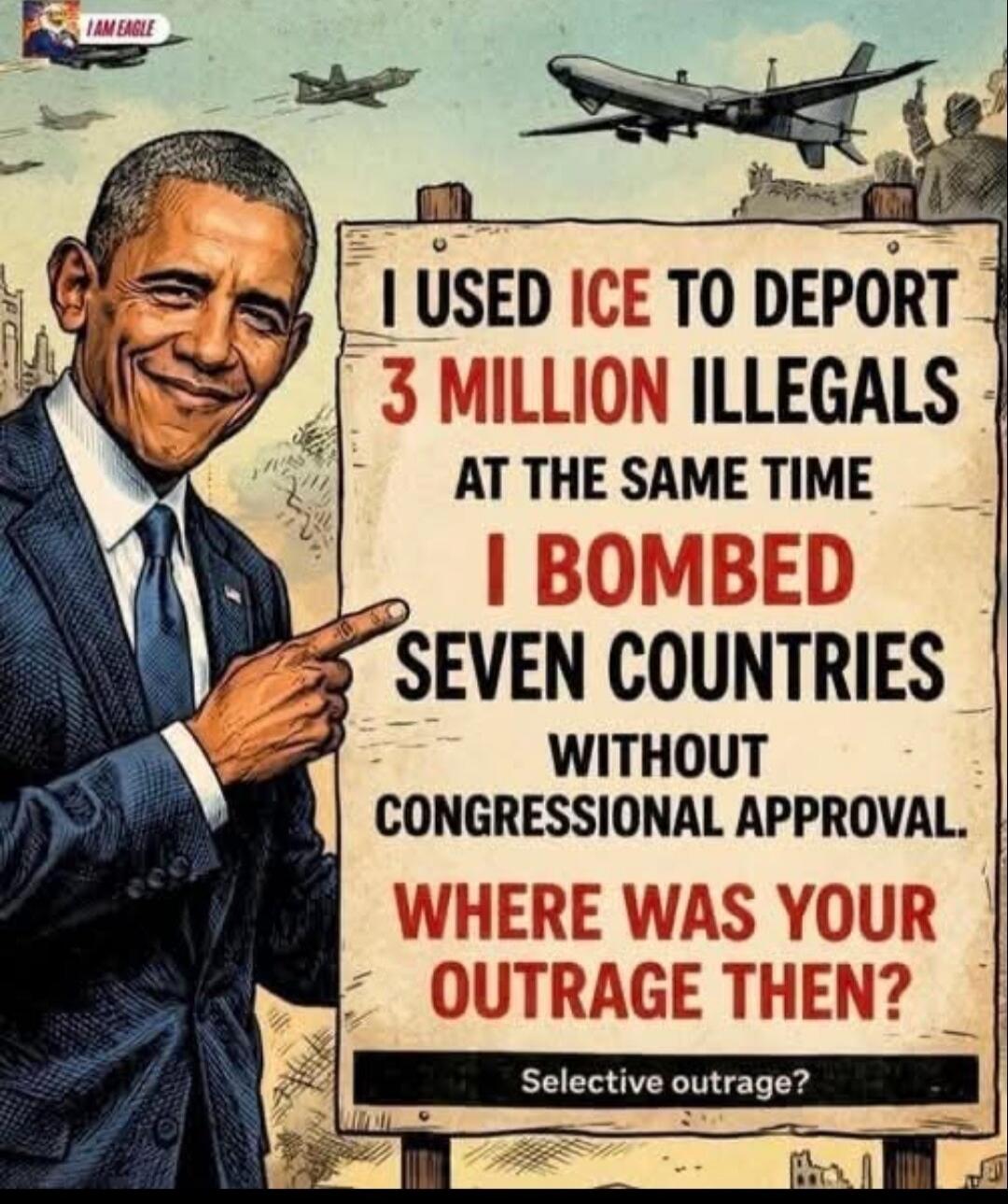 I AM EAGLE. I USED ICE TO DEPORT 3 MILLION ILLEGALS AT THE SAME TIME I BOMBED SEVEN COUNTRIES WITHOUT CONGRESSIONAL APPROVAL. WHERE WAS YOUR OUTRAGE THEN? Selective outrage?
