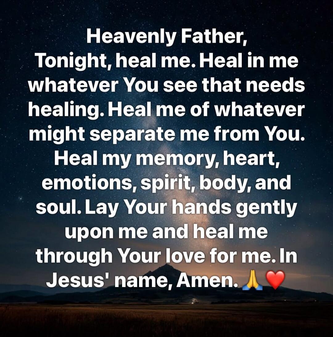 Heavenly Father, Tonight, heal me. Heal in me whatever You see that needs healing. Heal me of whatever might separate me from You. Heal my memory, heart, emotions, spirit, body, and soul. Lay Your hands gently upon me and heal me through Your love for me. In Jesus' name, Amen. 🙏❤️