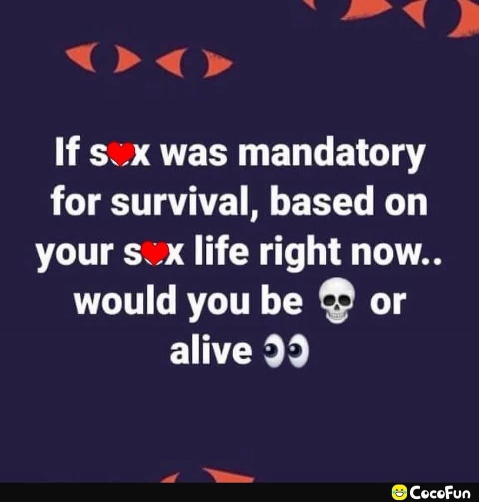 If sex was mandatory for survival, based on your sex life right now.. would you be dead or alive