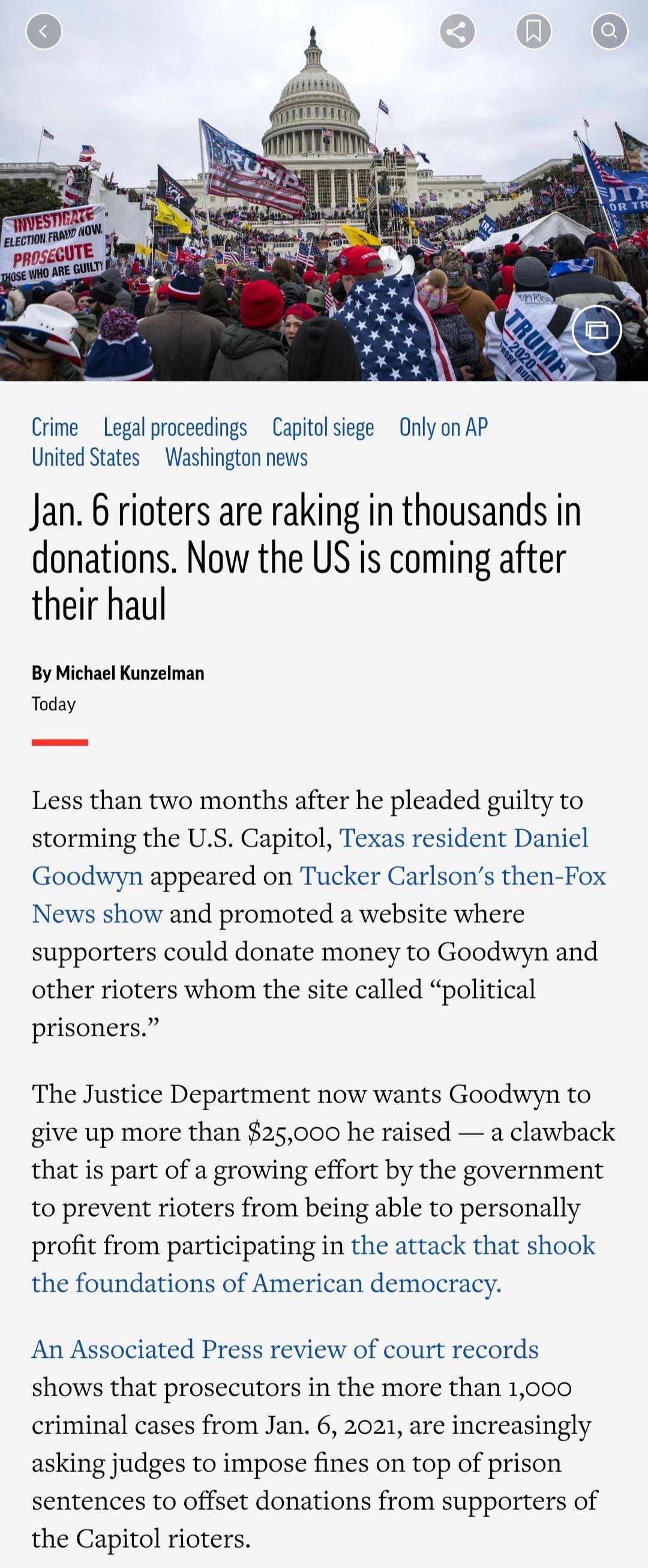 Crime Legal proceedings Capitoliege Only on AP United States Washington news Jan 6 rioters are raking in thousands in donations Now the US is coming after their haul By Michael Kunzelman Today Less than two months after he pleaded guilty to storming the US Capitol Texas resident Daniel Goodwyn appeared on Tucker Carlsons then Fox News show and promoted a website where supporters could donate money