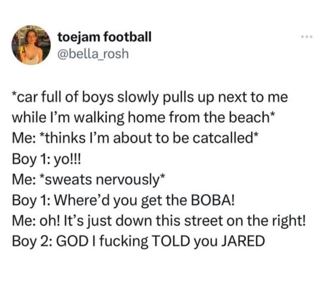 toejam football bella_rosh car full of boys slowly pulls up next to me while Im walking home from the beach Me thinks Im about to be catcalled Boy 1 yo Me sweats nervously Boy 1 Whered you get the BOBA Me oh Its just down this street on the right Boy 2 GOD fucking TOLD you JARED