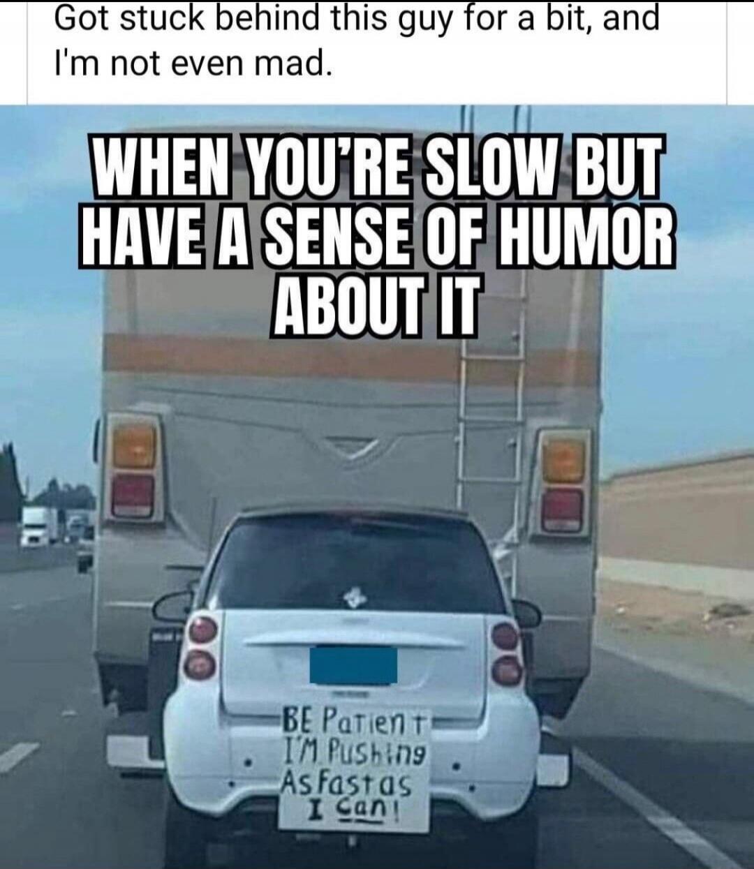 Got stuck behind this guy for a bit, and I'm not even mad. WHEN YOU'RE SLOW BUT HAVE A SENSE OF HUMOR ABOUT IT. BE Patient I'M Pushing As fast as I Can!