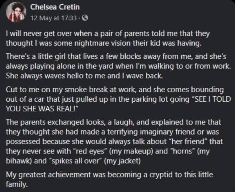 Chelsea Cretin 12Mayat1733 1 will never get over when a pair of parents told me that they thought was some nightmare vision their kid was having Theres a lttle gir that lives a few blocks away from me and shes always playing alone in the yard when Im walking to or from work She always waves hello to me and wave back Cut to me on my smoke break at work and she comes bounding out of a car that just 